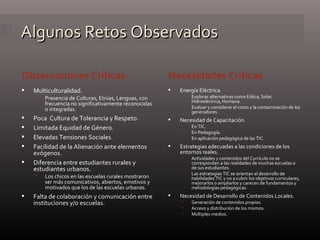 Algunos Retos Observados Observaciones Críticas Necesidades Críticas Multiculturalidad. Presencia de Culturas, Etnias, Lenguas, con frecuencia no significativamente reconocidas o integradas. Poca  Cultura de Tolerancia y Respeto. Limitada Equidad de Género. Elevadas Tensiones Sociales. Facilidad de la Alienación ante elementos exógenos. Diferencia entre estudiantes rurales y estudiantes urbanos. Los chicos en las escuelas rurales mostraron ser más comunicativos, abiertos, emotivos y motivados que los de las escuelas urbanas. Falta de colaboración y comunicación entre instituciones y/o escuelas. Energía Eléctrica. Explorar alternativas como Eólica, Solar, Hidroeléctrica, Humana. Evaluar y considerar el costo y la contaminación de los generadores. Necesidad de Capacitación. En TIC. En Pedagogía. En aplicación pedagógica de las TIC. Estrategias adecuadas a las condiciones de los entornos reales. Actividades y contenidos del Currículo no se corresponden a las realidades de muchas escuelas o de sus estudiantes. Las estrategias TIC se orientan al desarrollo de habilidades TIC y no a cubrir los objetivos curriculares, mejorarlos o ampliarlos y carecen de fundamentos y metodologías pedagógicas. Necesidad de Desarrollo de Contenidos Locales. Generación de contenidos propios. Acceso y distribución de los mismos. Múltiples medios. 