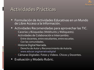 Actividades Prácticas Formulación de Actividades Educativas en un Mundo de Libre Acceso a la Información. Actividades Recomendadas para aprovechar las TIC. Cacerías y Búsquedas (Webhunts y Webquests). Actividades de Colaboración e Intercambio. Entre docentes, entre estudiantes, entre escuelas. Con las comunidades. Historia Digital Narrada. Derecho de Autor y Reconocimiento de Autoría. www.educar.org/narrativadigital Cámaras Digitales: Fotos y Videos. Chicos y Docentes. Evaluación y Modelo Rubric. 