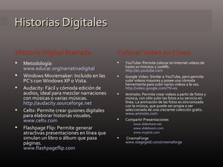 Historias Digitales Historia Digital Narrada Colocar Video en Línea Metodología: www.educar.org/narrativadigital   Windows Moviemaker: Incluido en las PC’s con Windows XP o Vista. Audacity: Fácil y cómoda edición de audios, ideal para mezclar narraciones con músicas o varias músicas.  http://audacity.sourceforge.net Celtx: Permite crear guiones digitales para elaborar historias visuales. www.celtx.com   Flashpage Flip: Permite generar atractivas presentaciones en línea que simulan un libro o álbum que pasa páginas. www.flashpageflip.com YouTube: Permite colocar en Internet videos de hasta 10 minutos y 100Mb. http://es.youtube.com   Google Video: Similar a YouTube, pero permite subir videos mayores y posee una cómoda herramienta para subir varios videos a la vez. http://video.google.com/?hl=es   Animoto: Permite crear videos a partir de fotos y música, con sólo subir las fotos a su servicio en línea. La animación de las fotos es sincronizada con la música, que puede ser propia o ser seleccionada de una creciente colección gratis. www.animoto.com   Compartir Presentaciones www.slideshare.net www.slideboom.com   www.myplick.com CinemaForge www.stagegold.com/cinemaforge   