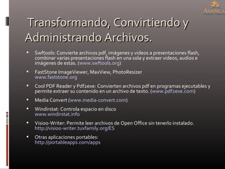 Transformando, Convirtiendo y Administrando Archivos. Swftools: Convierte archivos pdf, imágenes y videos a presentaciones flash, combinar varias presentaciones flash en una sola y extraer videos, audios e imágenes de estas. ( www.swftools.org ) FastStone ImageViewer, MaxView, PhotoResizer www.faststone.org   Cool PDF Reader y Pdf2exe: Convierten archivos pdf en programas ejecutables y permite extraer su contenido en un archivo de texto. ( www.pdf2exe.com )  Media Convert ( www.media-convert.com ) Windirstat: Controla espacio en disco  www.windirstat.info Visioo-Writer: Permite leer archivos de Open Office sin tenerlo instalado. http://visioo-writer.tuxfamily.org/ES   Otras aplicaciones portables: http://portableapps.com/apps   