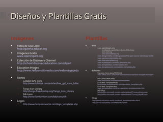 Diseños y Plantillas Gratis Fotos de Uso Libre http://galeria.educar.org   Imágenes Gratis www.openclipart.org   Colección de Discovery Channel http://school.discoveryeducation.com/clipart   Education Images http://www.hellasmultimedia.com/webimages/education/education_images.htm   Iconos Lullabot GPL Icons http://www.lullabot.com/articles/free_gpl_icons_lullacons_pack_1   Tango Icon Library http://tango.freedesktop.org/Tango_Icon_Library   Silk Icons http://www.famfamfam.com/lab/icons/silk Logos http://www.templateworkz.com/logo_templates.php   Web www.opendesigns.org en.wikipedia.org/wiki/Open_Source_Web_Design www.oswd.org www.openwebdesign.org www.designvitality.com/blog/2007/07/the-open-source-web-design-toolbox-100-tools-resources-and-template-sources/ www.opensourcetemplates.org www.freecsstemplates.org   www.myhedspace.com/free_templates.php www.templatesbox.com/templates.htm   www.templateworkz.com/website_templates.php   Boletines Impresos: Xerox (para MS Word) www.office.xerox.com/small-business/resources/news-template-home/enus.html   Por Correo: MailChimp www.mailchimp.com/resources/templates   En la Web: TemplateWorkz http://www.templateworkz.com/newsletter_templates.php   En la Web: Templates Box  www.templatesbox.com/free-newsletter-templates/index.htm MS Office http://office.microsoft.com/en-us/templates/CT101043281033.aspx   http://office.microsoft.com/es-es/templates/CT101043283082.aspx   Otras http://www.education-world.com/tools_templates/index.shtml   http://www.brainybetty.com/MENUWord.htm   Plantillas Imágenes 
