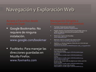 Navegación y Exploración Web Acceso a Favoritos desde cualquier lugar Navegación Dirigida o Desconectada del Internet Google Bookmarks: No requiere de ninguna instalación. www.google.com/bookmarks/?hl=es   FoxMarks: Para manejar las direcciones guardadas en Mozilla Firefox. www.foxmarks.com Trackstar: Especial para educación http://trackstar.4teachers.org/trackstar PageQ: Genera una presentación de pantallas (pero no graba las páginas, las toma al momento en línea). www.pageq.com   Webinaria: Captura de Pantallas  www.webinaria.com MapCapt: Captura y empalme de mapas en línea. http://users.skynet.be/hofinger/MapCapt.html   WebShot 1.2: Genera imágenes o fotos de uno o más sites que indiquemos en una lista. http://www.download.com/WebShot/3000-2181_4-10559076.html   Extensiones de Firefox FastVideo Download https://addons.mozilla.org/en-US/firefox/addon/3590 Scrapbook https://addons.mozilla.org/en-US/firefox/addon/427   Unplug https://addons.mozilla.org/en-US/firefox/addon/2254   http://unplug.mozdev.org   Breadcrumbs: Graba todas las páginas que visitas y permite buscar en ellas. https://addons.mozilla.org/en-US/firefox/addon/2954   SaveComplete: Incluye hojas de estilo. https://addons.mozilla.org/en-US/firefox/addon/4723   