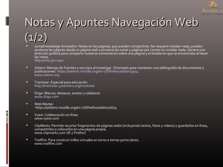 Notas y Apuntes Navegación Web (1/2) JumpKnowledge Annotator: Notas en las páginas, que pueden compartirse. No requiere instalar nada, pueden anotarse las páginas desde su página web y enviarse las notas y páginas por correo sin instalar nada. Genera una dirección publica para compartir nuestros comentarios sobre una página y el estado en que se encontraba al hacer las notas. http://info.jkn.com Zotero: Manejo de Fuentes y recursos al investigar. Orientado para mantener una bibliografía de documentos y publicaciones.  https://addons.mozilla.org/en-US/firefox/addon/3504 www.zotero.org   Trackstar: Especial para educación. http://trackstar.4teachers.org/trackstar Diigo: Marcas, destacar, anotar y colaborar. www.diigo.com   Web Marker  https://addons.mozilla.org/en-US/firefox/addon/2679  Vyew: Colaboración en línea www.vyew.com ClipMarks: Permite recortar fragmentos de páginas webs (incluyendo textos, fotos y videos) y guardarlos en línea, compartirlos o colocarlos en una página propia. www.clipmarks.com (IE y Firefox) Trailfire: Para construir trillos virtuales en torno a temas particulares. www.trailfire.com 