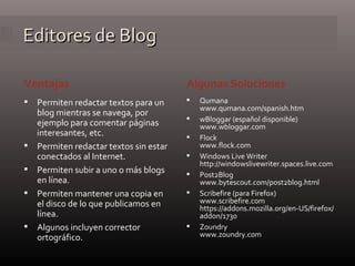 Editores de Blog Ventajas Algunas Soluciones Permiten redactar textos para un blog mientras se navega, por ejemplo para comentar páginas interesantes, etc. Permiten redactar textos sin estar conectados al Internet. Permiten subir a uno o más blogs en línea. Permiten mantener una copia en el disco de lo que publicamos en línea. Algunos incluyen corrector ortográfico. Qumana www.qumana.com/spanish.htm  wBloggar (español disponible) www.wbloggar.com  Flock www.flock.com Windows Live Writer http://windowslivewriter.spaces.live.com  Post2Blog www.bytescout.com/post2blog.html  Scribefire (para Firefox) www.scribefire.com  https://addons.mozilla.org/en-US/firefox/addon/1730  Zoundry www.zoundry.com  