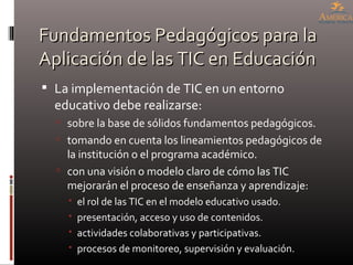 Fundamentos Pedagógicos para la Aplicación de las TIC en Educación La implementación de TIC en un entorno educativo debe realizarse: sobre la base de sólidos fundamentos pedagógicos. tomando en cuenta los lineamientos pedagógicos de la institución o el programa académico. con una visión o modelo claro de cómo las TIC mejorarán el proceso de enseñanza y aprendizaje: el rol de las TIC en el modelo educativo usado. presentación, acceso y uso de contenidos. actividades colaborativas y participativas. procesos de monitoreo, supervisión y evaluación. 