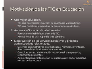 Motivación de las TIC en Educación Una Mejor Educación. TIC para potenciar los procesos de enseñanza y aprendizaje. TIC para fortalecer la cobertura de los espacios curriculares. Acceso a la Sociedad de la Información. Formación en habilidades de uso de TIC. Acceso y uso de las TIC para la vida cotidiana. Mejor Gestión de los Servicios Educativos y procesos administrativos relacionados. Sistemas administrativos informatizados: Nóminas, inventarios, directorios de instituciones educativas, etc. Consultas, acceso a información institucional, transparencia, rendimiento de cuentas. Administración de información y estadísticas del sector educativo y el uso de los recursos. 