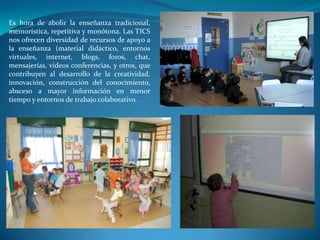 Es hora de abolir la enseñanza tradicional,
memorística, repetitiva y monótona. Las TICS
nos ofrecen diversidad de recursos de apoyo a
la enseñanza (material didáctico, entornos
virtuales, internet, blogs, foros, chat,
mensajerías, videos conferencias, y otros, que
contribuyen al desarrollo de la creatividad,
innovación, construcción del conocimiento,
absceso a mayor información en menor
tiempo y entornos de trabajo colaborativo.
 