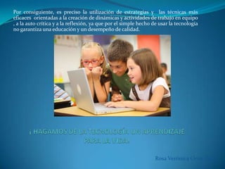 Por consiguiente, es preciso la utilización de estrategias y las técnicas más
eficaces orientadas a la creación de dinámicas y actividades de trabajo en equipo
, a la auto crítica y a la reflexión, ya que por el simple hecho de usar la tecnología
no garantiza una educación y un desempeño de calidad.
Rosa Verónica Ortiz. M A
 