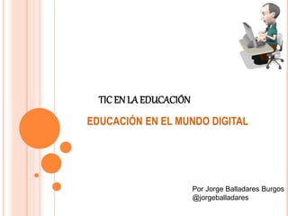 TIC EN LA EDUCACIÓN 
EDUCACIÓN EN EL MUNDO DIGITAL 
Por Jorge Balladares Burgos 
@jorgeballadares 
 