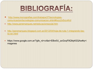  http://www.monografias.com/trabajos37/tecnologias-comunicacion/ 
tecnologias-comunicacion.shtml#ixzz2x5ccvKrd 
 http://www.peremarques.net/educacionsocial.htm 
 http://peremarques.blogspot.com.ar/2012/04/hoja-de-ruta-1-integrando-las-tic- 
en.html 
 https://www.google.com.ar/?gfe_rd=cr&ei=EBw0U_acGoqF8Qfej4GQAw#q=i 
magenes 
