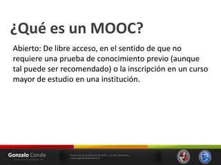 ¿Qué es un MOOC?
Abierto: De libre acceso, en el sentido de que no
requiere una prueba de conocimiento previo (aunque
tal puede ser recomendado) o la inscripción en un curso
mayor de estudio en una institución.
 