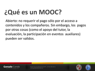 ¿Qué es un MOOC?
Abierto: no requerir el pago sólo por el acceso a
contenidos y los compañeros. Sin embargo, los pagos
por otras cosas (como el apoyo del tutor, la
evaluación, la participación en eventos auxiliares)
pueden ser validos.
 