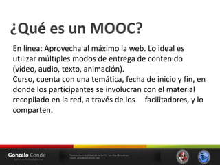 ¿Qué es un MOOC?
En línea: Aprovecha al máximo la web. Lo ideal es
utilizar múltiples modos de entrega de contenido
(vídeo, audio, texto, animación).
Curso, cuenta con una temática, fecha de inicio y fin, en
donde los participantes se involucran con el material
recopilado en la red, a través de los facilitadores, y lo
comparten.
 