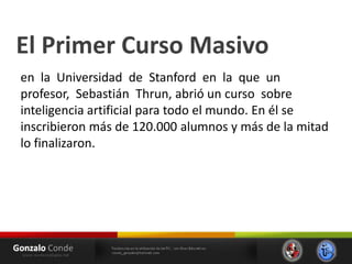 El Primer Curso Masivo
en la Universidad de Stanford en la que un
profesor, Sebastián Thrun, abrió un curso sobre
inteligencia artificial para todo el mundo. En él se
inscribieron más de 120.000 alumnos y más de la mitad
lo finalizaron.
 
