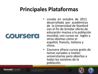 Principales Plataformas
• creada en octubre de 2011
desarrollada por académicos
de la Universidad de Stanford
con el fin de brindar oferta de
educación masiva a la población
mundial, con cursos en inglés y
otros idiomas como el
español, francés, italiano y
chino.
• Coursera ofrece cursos gratis de
temas variados a niveles
universitarios pero abiertos a
todos los sectores de la
población.
 