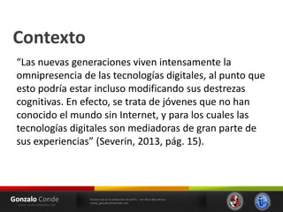 Contexto
“Las nuevas generaciones viven intensamente la
omnipresencia de las tecnologías digitales, al punto que
esto podría estar incluso modificando sus destrezas
cognitivas. En efecto, se trata de jóvenes que no han
conocido el mundo sin Internet, y para los cuales las
tecnologías digitales son mediadoras de gran parte de
sus experiencias” (Severin, 2013, pág. 15).
 