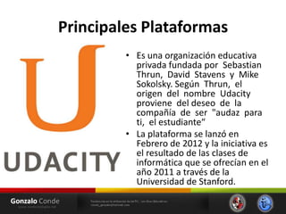 Principales Plataformas
• Es una organización educativa
privada fundada por Sebastian
Thrun, David Stavens y Mike
Sokolsky. Según Thrun, el
origen del nombre Udacity
proviene del deseo de la
compañía de ser "audaz para
ti, el estudiante“
• La plataforma se lanzó en
Febrero de 2012 y la iniciativa es
el resultado de las clases de
informática que se ofrecían en el
año 2011 a través de la
Universidad de Stanford.
 