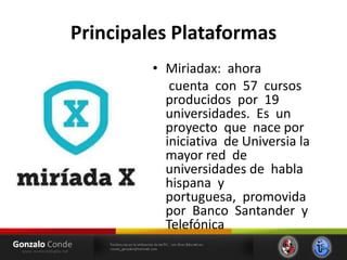 Principales Plataformas
• Miriadax: ahora
cuenta con 57 cursos
producidos por 19
universidades. Es un
proyecto que nace por
iniciativa de Universia la
mayor red de
universidades de habla
hispana y
portuguesa, promovida
por Banco Santander y
Telefónica
 