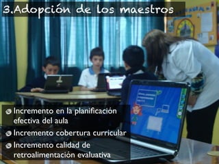 3.Adopción de los maestros




 Incremento en la planiﬁcación
 efectiva del aula
 Incremento cobertura curricular
 Incremento calidad de
 retroalimentación evaluativa
 