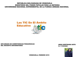 REPUBLICA BOLIVARIANA DE VENEZUELA
MINISTERIO DEL PODER POPULAR PARA LA DEFENSA
UNIVERSIDAD NACIONAL EXPERIMENTAL DE LA FUERZA ARMADA NACIONAL
ABOG GERTRUDIS SOTO
C.I 11943492
Las TIC En El Ámbito
Educativo
VENEZUELA, FEBRERO 2019
DIPLOMADO EN COMPETENCIAS PEDAGÓGICAS
DEL DOCENTE UNIVERSITARIO
 