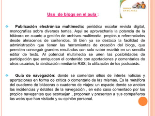 Uso de blogs en el aula :
 Publicación electrónica multimedia: periódica escolar revista digital,
monografías sobre diversos temas. Aquí se aprovecharía la potencia de la
bitácora en cuanto a gestión de archivos multimedia, propios o referenciados
desde almacenes de contenidos. Si bien ya se destaco la facilidad de
administración que tienen las herramientas de creación del blogs, que
permiten conseguir grandes resultados con solo saber escribir en un sencillo
editor de texto. Al potencial multimedia se unen las posibilidades de
participación que enriquecen el contenido con aportaciones y comentarios de
otros usuarios, la sindicación mediante RSS, la utilización de los podscasts.
 Guía de navegación: donde se comentan sitios de interés noticias y
aportaciones en forma de crítica o comentario de las mismas. Es la metáfora
del cuaderno de bitácoras o cuaderno de viajes: un espacio donde se anotan
las incidencias y detalles de la navegación , en este caso comentado por los
propios navegantes que aconsejan , proponen y presentan a sus compañeros
las webs que han visitado y su opinión personal.
 