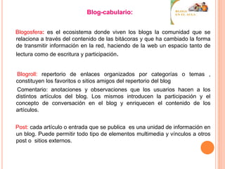 Blog-cabulario:
Blogosfera: es el ecosistema donde viven los blogs la comunidad que se
relaciona a través del contenido de las bitácoras y que ha cambiado la forma
de transmitir información en la red, haciendo de la web un espacio tanto de
lectura como de escritura y participación.
Blogroll: repertorio de enlaces organizados por categorías o temas ,
constituyen los favoritos o sitios amigos del repertorio del blog
Comentario: anotaciones y observaciones que los usuarios hacen a los
distintos artículos del blog. Los mismos introducen la participación y el
concepto de conversación en el blog y enriquecen el contenido de los
artículos.
Post: cada artículo o entrada que se publica es una unidad de información en
un blog. Puede permitir todo tipo de elementos multimedia y vínculos a otros
post o sitios externos.
 