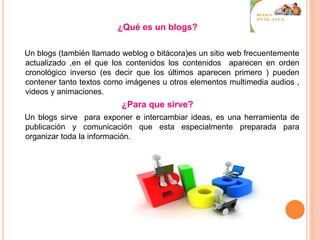 ¿Qué es un blogs?
Un blogs (también llamado weblog o bitácora)es un sitio web frecuentemente
actualizado ,en el que los contenidos los contenidos aparecen en orden
cronológico inverso (es decir que los últimos aparecen primero ) pueden
contener tanto textos como imágenes u otros elementos multimedia audios ,
videos y animaciones.
¿Para que sirve?
Un blogs sirve para exponer e intercambiar ideas, es una herramienta de
publicación y comunicación que esta especialmente preparada para
organizar toda la información.
 