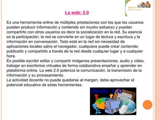 La web: 2.0
Es una herramienta online de múltiples prestaciones con los que los usuarios
pueden producir información y contenido sin mucho esfuerzo y pueden
compartirlo con otros usuarios es decir la socialización en la red. Su esencia
es la participación, la red se convierte en un lugar de lectura y escritura y la
información en conversación. Todo está en la red sin necesidad de
aplicaciones locales salvo el navegador, cualquiera puede crear contenido
publicarlo y compartirlo a través de la red desde cualquier lugar y a cualquier
hora.
Es posible escribir editar y compartir imágenes presentaciones, audio y video,
trabajar en escritorios virtuales de forma colaborativa enseñar y aprender en
plataforma online. La web 2.0 potencia la comunicación, la transmisión de la
información y su procesamiento.
La actividad docente no puede quedarse al margen, debe aprovechar el
potencial educativo de estas herramientas.
 