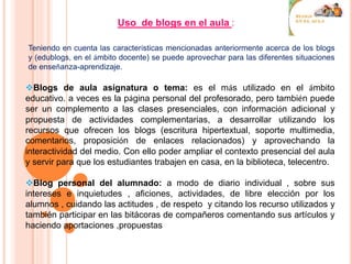 Uso de blogs en el aula :
Teniendo en cuenta las características mencionadas anteriormente acerca de los blogs
y (edublogs, en el ámbito docente) se puede aprovechar para las diferentes situaciones
de enseñanza-aprendizaje.
Blogs de aula asignatura o tema: es el más utilizado en el ámbito
educativo. a veces es la página personal del profesorado, pero también puede
ser un complemento a las clases presenciales, con información adicional y
propuesta de actividades complementarias, a desarrollar utilizando los
recursos que ofrecen los blogs (escritura hipertextual, soporte multimedia,
comentarios, proposición de enlaces relacionados) y aprovechando la
interactividad del medio. Con ello poder ampliar el contexto presencial del aula
y servir para que los estudiantes trabajen en casa, en la biblioteca, telecentro.
Blog personal del alumnado: a modo de diario individual , sobre sus
intereses e inquietudes , aficiones, actividades, de libre elección por los
alumnos , cuidando las actitudes , de respeto y citando los recurso utilizados y
también participar en las bitácoras de compañeros comentando sus artículos y
haciendo aportaciones ,propuestas
 