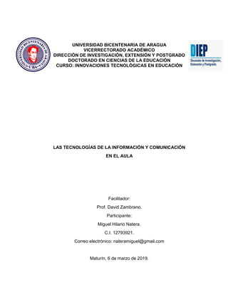 UNIVERSIDAD BICENTENARIA DE ARAGUA
VICERRECTORADO ACADÉMICO
DIRECCIÓN DE INVESTIGACIÓN, EXTENSIÓN Y POSTGRADO
DOCTORADO EN CIENCIAS DE LA EDUCACIÓN
CURSO: INNOVACIONES TECNOLÓGICAS EN EDUCACIÓN
LAS TECNOLOGÍAS DE LA INFORMACIÓN Y COMUNICACIÓN
EN EL AULA
Facilitador:
Prof. David Zambrano.
Participante:
Miguel Hilario Natera.
C.I. 12793921.
Correo electrónico: nateramiguel@gmail.com
Maturín, 6 de marzo de 2019.
 