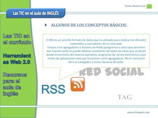 Tomás Álvarez Luis




 ALGUNOS DE LOS CONCEPTOS BÁSICOS:


El RSS es un sencillo formato de datos que es utilizado para sindicar (re-difundir)
                    contenidos a suscriptores de un sitio web.
 Gracias a los agregadores o lectores de feeds (programas o sitios que permiten
leer fuentes web) se puede obtener resúmenes de todos los sitios que se desee
desde el escritorio del sistema operativo, programas de correo electrónico o por
 medio de aplicaciones web que funcionan como agregadores. No es necesario
                   abrir el navegador y visitar decenas de webs.



                          Red Social
RSS
                                                           TAG
                                                                   www.chineguas.com
 