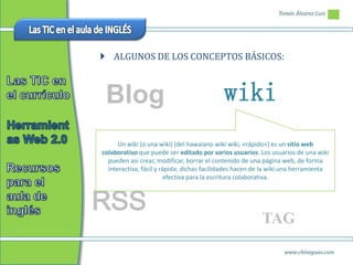 Tomás Álvarez Luis




 ALGUNOS DE LOS CONCEPTOS BÁSICOS:



 Blog                                       wiki
      Un wiki (o una wiki) (del hawaiano wiki wiki, «rápido») es un sitio web
colaborativo que puede ser editado por varios usuarios. Los usuarios de una wiki
  pueden así crear, modificar, borrar el contenido de una página web, de forma
  interactiva, fácil y rápida; dichas facilidades hacen de la wiki una herramienta
                         efectiva para la escritura colaborativa.



RSS
                                                         TAG
                                                                 www.chineguas.com
 