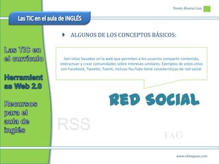 Tomás Álvarez Luis




  ALGUNOS DE LOS CONCEPTOS BÁSICOS:


   Son sitios basados en la web que permiten a los usuarios compartir contenido,
interactuar y crear comunidades sobre intereses similares. Ejemplos de estos sitios
 son Facebook, Tweeter, Tuenti, incluso YouTube tiene características de red social.




                            Red Social
RSS
                                                            TAG
                                                                    www.chineguas.com
 