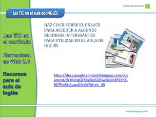 Tomás Álvarez Luis




HAZ CLICK SOBRE EL ENLACE
PARA ACCEDER A ALGUNOS
RECURSOS INTERESANTES
PARA UTILIZAR EN EL AULA DE
INGLÉS.




    https://docs.google.com/a/chineguas.com/doc
    ument/d/1KVngQTXhgQq6Zg5iwQooh4fICYhZL
    HE7Foj8t-Auwo0/edit?hl=en_US




                                             www.chineguas.com
 
