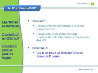 Tomás Álvarez Luis




 REFLEXIÓN:
    ¿En qué áreas del conocimiento se deben
     trabajar las TIC?
    ¿En qué consiste la competencia de
     “tratamiento de la información y competencia
     digital”?

 REFERENCIA:
    Uso de las TIC en las diferentes Áreas de
     Educación Primaria.



                                           www.chineguas.com
 