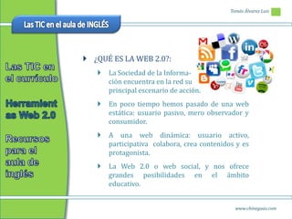 Tomás Álvarez Luis




 ¿QUÉ ES LA WEB 2.0?:
      La Sociedad de la Informa-
       ción encuentra en la red su
       principal escenario de acción.
      En poco tiempo hemos pasado de una web
       estática: usuario pasivo, mero observador y
       consumidor.
      A una web dinámica: usuario activo,
       participativa colabora, crea contenidos y es
       protagonista.
      La Web 2.0 o web social, y nos ofrece
       grandes posibilidades en el ámbito
       educativo.


                                               www.chineguas.com
 