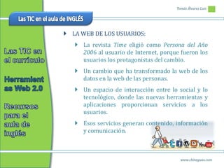 Tomás Álvarez Luis




 LA WEB DE LOS USUARIOS:
    La revista Time eligió como Persona del Año
     2006 al usuario de Internet, porque fueron los
     usuarios los protagonistas del cambio.
    Un cambio que ha transformado la web de los
     datos en la web de las personas.
    Un espacio de interacción entre lo social y lo
     tecnológico, donde las nuevas herramientas y
     aplicaciones proporcionan servicios a los
     usuarios.
    Esos servicios generan contenido, información
     y comunicación.



                                         www.chineguas.com
 