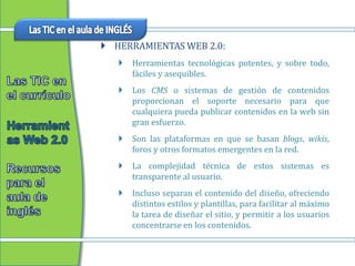  HERRAMIENTAS WEB 2.0:
      Herramientas tecnológicas potentes, y sobre todo,
       fáciles y asequibles.
      Los CMS o sistemas de gestión de contenidos
       proporcionan el soporte necesario para que
       cualquiera pueda publicar contenidos en la web sin
       gran esfuerzo.
      Son las plataformas en que se basan blogs, wikis,
       foros y otros formatos emergentes en la red.
      La complejidad técnica de estos sistemas es
       transparente al usuario.
      Incluso separan el contenido del diseño, ofreciendo
       distintos estilos y plantillas, para facilitar al máximo
       la tarea de diseñar el sitio, y permitir a los usuarios
       concentrarse en los contenidos.
 