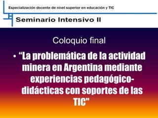 Coloquio final
• “La problemática de la actividad
minera en Argentina mediante
experiencias pedagógico-
didácticas con soportes de las
TIC"
 