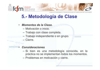 5.- Metodología de Clase
• Momentos de la Clase.
  – Motivación o inicio.
  – Trabajo con clase completa.
  – Trabajo independiente o en grupo.
  – Cierre.

• Consideraciones
   – Si bien es una metodología conocida, en la
     práctica no se implementan todos los momentos.
   – Problemas en motivación y cierre.
 