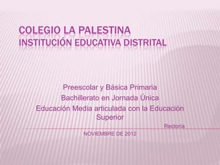 COLEGIO LA PALESTINA
INSTITUCIÓN EDUCATIVA DISTRITAL



          Preescolar y Básica Primaria
         Bachillerato en Jornada Única
   Educación Media articulada con la Educación
                    Superior
                                        Rectoría
                NOVIEMBRE DE 2012
 