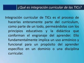 ¿Qué es integración curricular de las TICs?

Integración curricular de TICs es el proceso de
  hacerlas enteramente parte del curriculum,
  como parte de un todo, permeándolas con los
  principios educativos y la didáctica que
  conforman el engranaje del aprender. Ello
  fundamentalmente implica un uso armónico y
  funcional para un propósito del aprender
  específico en un dominio o una disciplina
  curricular.
 