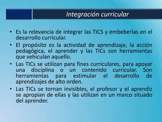 Integración curricular

• Es la relevancia de integrar las TICS y embeberlas en el
  desarrollo curricular.
• El propósito es la actividad de aprendizaje, la acción
  pedagógica, el aprender y las TICs son herramientas
  que vehiculan aquello.
• Las TICs se utilizan para fines curriculares, para apoyar
  una disciplina o un contenido curricular. Son
  herramientas para estimular el desarrollo de
  aprendizajes de alto orden.
• Las TICs se tornan invisibles, el profesor y el aprendiz
  se apropian de ellas y las utilizan en un marco situado
  del aprender.
 