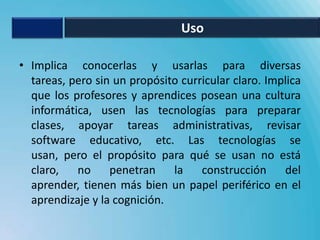 Uso

• Implica conocerlas y usarlas para diversas
  tareas, pero sin un propósito curricular claro. Implica
  que los profesores y aprendices posean una cultura
  informática, usen las tecnologías para preparar
  clases, apoyar tareas administrativas, revisar
  software educativo, etc. Las tecnologías se
  usan, pero el propósito para qué se usan no está
  claro,   no     penetran    la    construcción     del
  aprender, tienen más bien un papel periférico en el
  aprendizaje y la cognición.
 