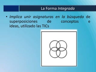 La Forma Integrada
• Implica unir asignaturas en la búsqueda de
  superposiciones         de  conceptos    e
  ideas, utilizado las TICs
 