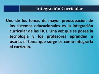 Integración Curricular

Uno de los temas de mayor preocupación de
 los sistemas educacionales es la integración
 curricular de las TICs. Una vez que se posee la
 tecnología y los profesores aprenden a
 usarla, el tema que surge es cómo integrarla
 al currículo.
 