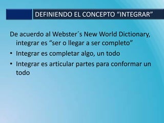 DEFINIENDO EL CONCEPTO “INTEGRAR”

De acuerdo al Webster´s New World Dictionary,
  integrar es “ser o llegar a ser completo”
• Integrar es completar algo, un todo
• Integrar es articular partes para conformar un
  todo
 
