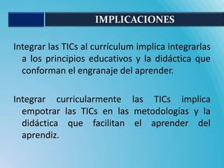 IMPLICACIONES

Integrar las TICs al currículum implica integrarlas
  a los principios educativos y la didáctica que
  conforman el engranaje del aprender.

Integrar curricularmente las TICs implica
  empotrar las TICs en las metodologías y la
  didáctica que facilitan el aprender del
  aprendiz.
 