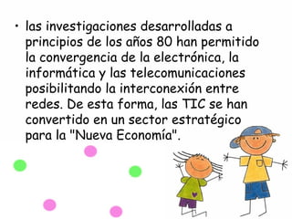 • las investigaciones desarrolladas a
  principios de los años 80 han permitido
  la convergencia de la electrónica, la
  informática y las telecomunicaciones
  posibilitando la interconexión entre
  redes. De esta forma, las TIC se han
  convertido en un sector estratégico
  para la "Nueva Economía".
 