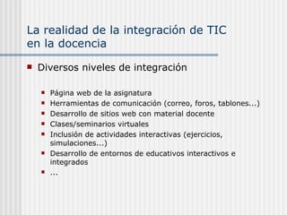 La realidad de la integración de TIC  en la docencia Diversos niveles de integración Página web de la asignatura Herramientas de comunicación (correo, foros, tablones...) Desarrollo de sitios web con material docente Clases/seminarios virtuales  Inclusión de actividades interactivas (ejercicios, simulaciones...) Desarrollo de entornos de educativos interactivos e integrados ... 